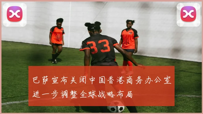 巴萨宣布关闭中国香港商务办公室进一步调整全球战略布局