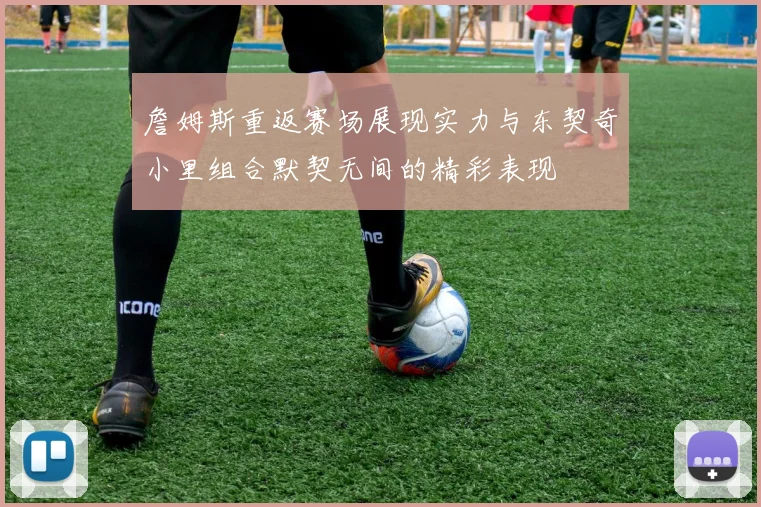 詹姆斯重返赛场展现实力与东契奇小里组合默契无间的精彩表现