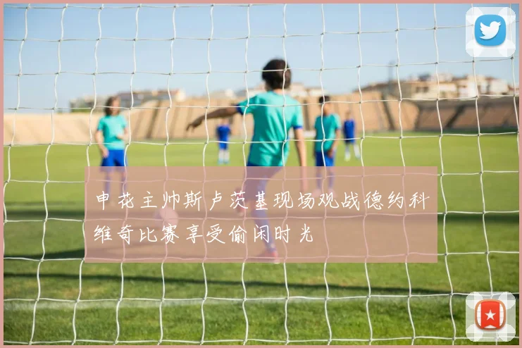 申花主帅斯卢茨基现场观战德约科维奇比赛享受偷闲时光