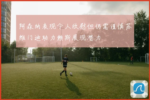 阿森纳表现令人欣慰但仍需谨慎苏维门迪助力赖斯展现潜力