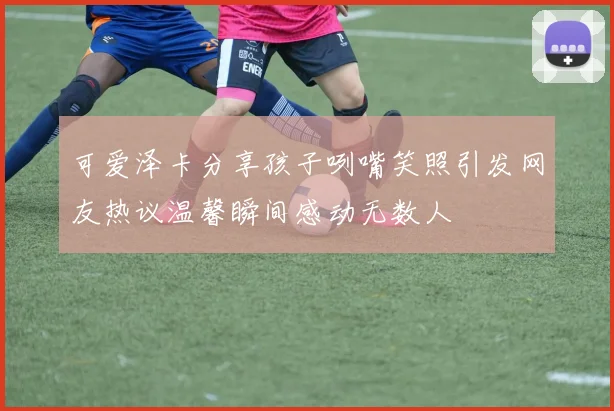 可爱泽卡分享孩子咧嘴笑照引发网友热议温馨瞬间感动无数人