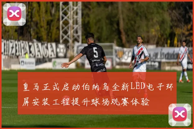 皇马正式启动伯纳乌全新LED电子环屏安装工程提升球场观赛体验