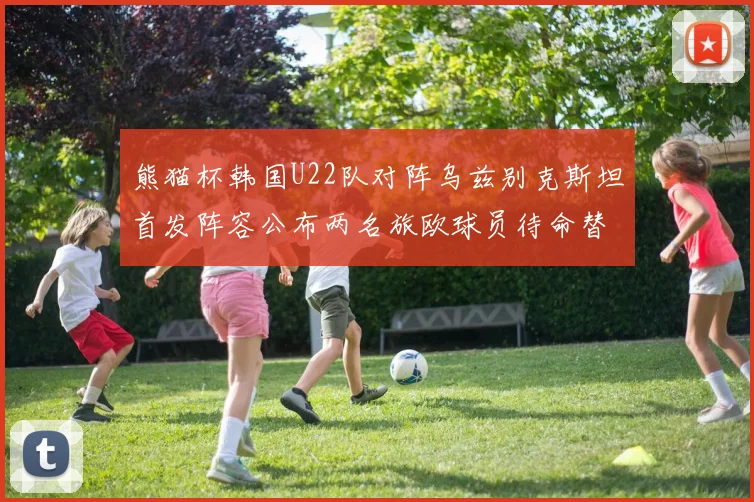 熊猫杯韩国U22队对阵乌兹别克斯坦首发阵容公布两名旅欧球员待命替补