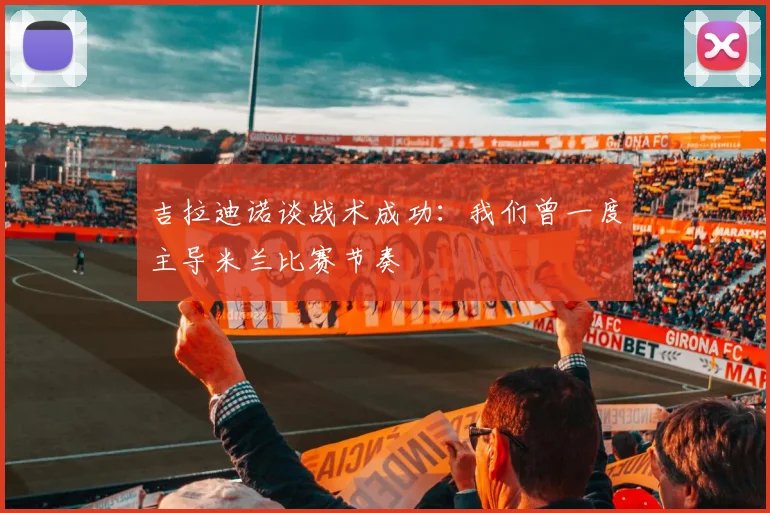 吉拉迪诺谈战术成功：我们曾一度主导米兰比赛节奏