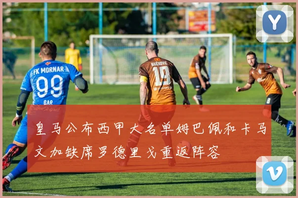 皇马公布西甲大名单姆巴佩和卡马文加缺席罗德里戈重返阵容