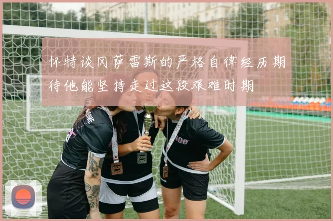怀特谈冈萨雷斯的严格自律经历期待他能坚持走过这段艰难时期