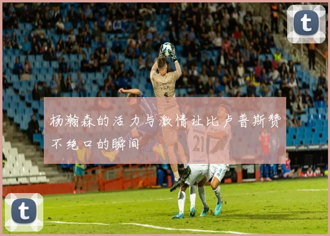 杨瀚森的活力与激情让比卢普斯赞不绝口的瞬间