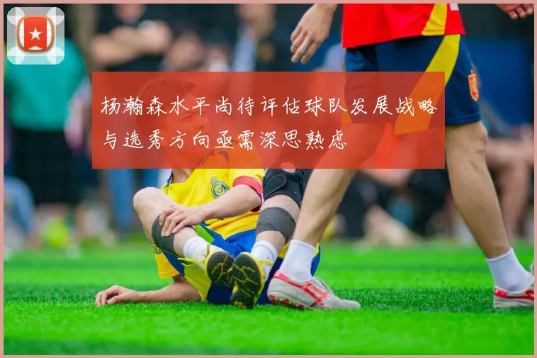 杨瀚森水平尚待评估球队发展战略与选秀方向亟需深思熟虑