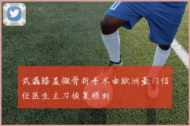 武磊膝盖微骨折手术由欧洲豪门信任医生主刀恢复顺利