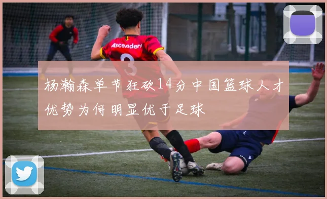 杨瀚森单节狂砍14分中国篮球人才优势为何明显优于足球
