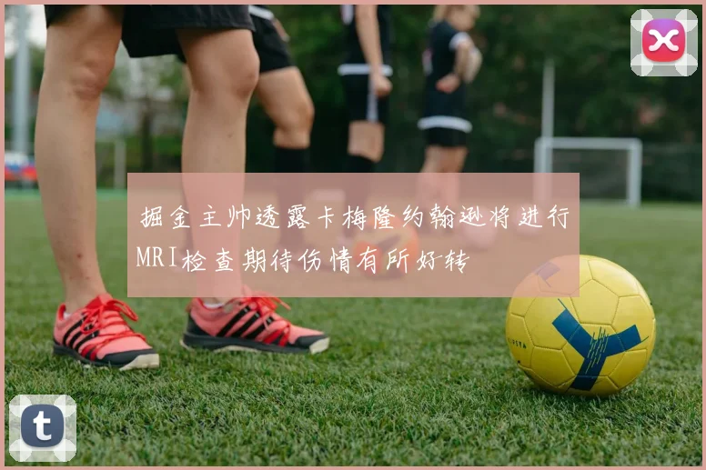 掘金主帅透露卡梅隆约翰逊将进行MRI检查期待伤情有所好转