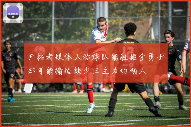 开拓者媒体人称球队能胜掘金勇士却可能输给缺少三主力的湖人