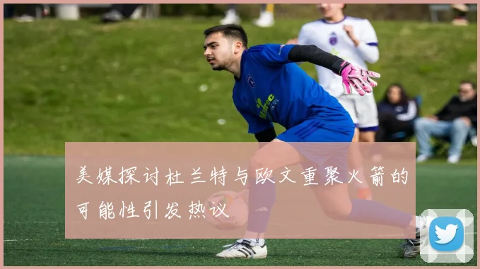 美媒探讨杜兰特与欧文重聚火箭的可能性引发热议