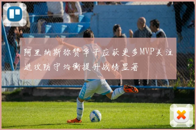 阿里纳斯称赞华子应获更多MVP关注进攻防守均衡提升战绩显著