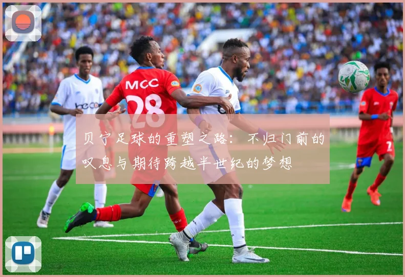 贝宁足球的重塑之路：不归门前的叹息与期待跨越半世纪的梦想