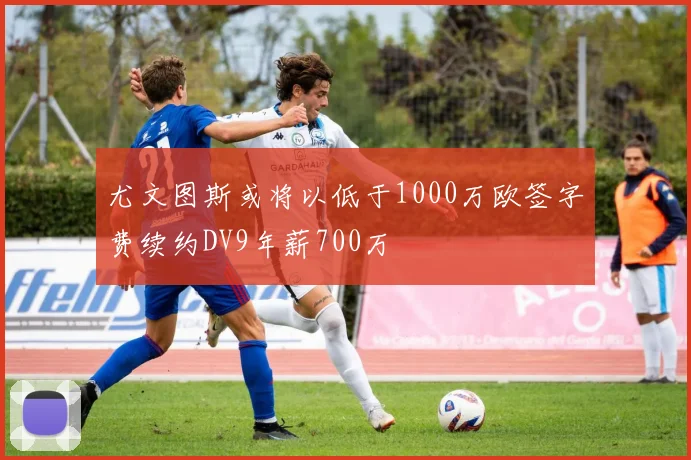 尤文图斯或将以低于1000万欧签字费续约DV9年薪700万
