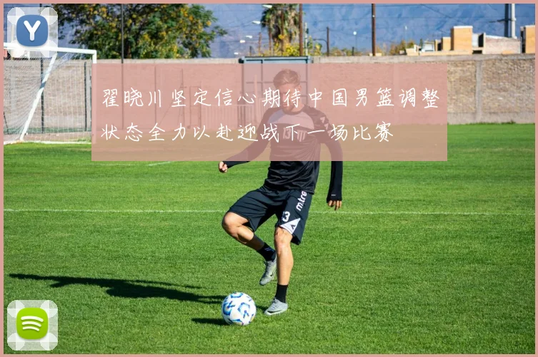 翟晓川坚定信心期待中国男篮调整状态全力以赴迎战下一场比赛