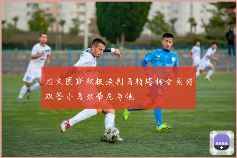 尤文图斯积极谈判马特塔转会或将双签小马尔蒂尼与他